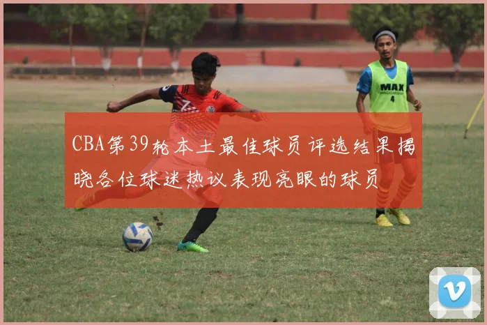 CBA第39轮本土最佳球员评选结果揭晓各位球迷热议表现亮眼的球员