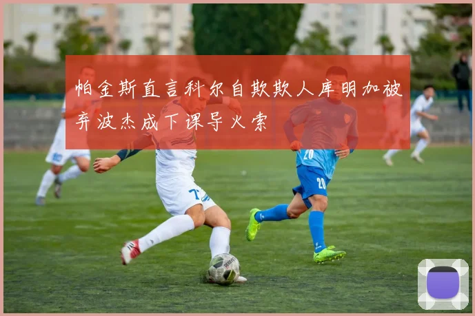 帕金斯直言科尔自欺欺人库明加被弃波杰成下课导火索